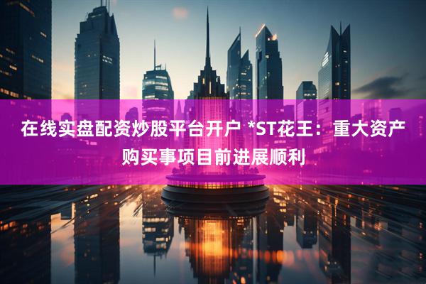 在线实盘配资炒股平台开户 *ST花王：重大资产购买事项目前进展顺利