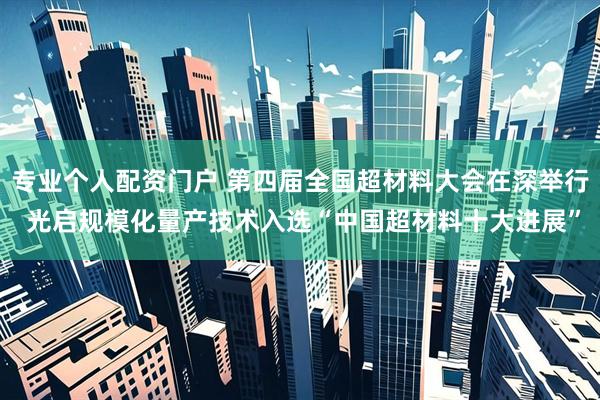 专业个人配资门户 第四届全国超材料大会在深举行 光启规模化量产技术入选“中国超材料十大进展”