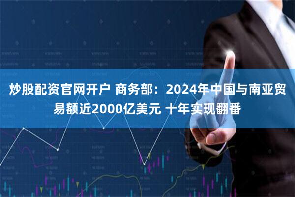 炒股配资官网开户 商务部：2024年中国与南亚贸易额近2000亿美元 十年实现翻番