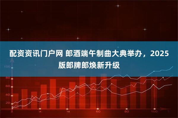 配资资讯门户网 郎酒端午制曲大典举办，2025版郎牌郎焕新升级