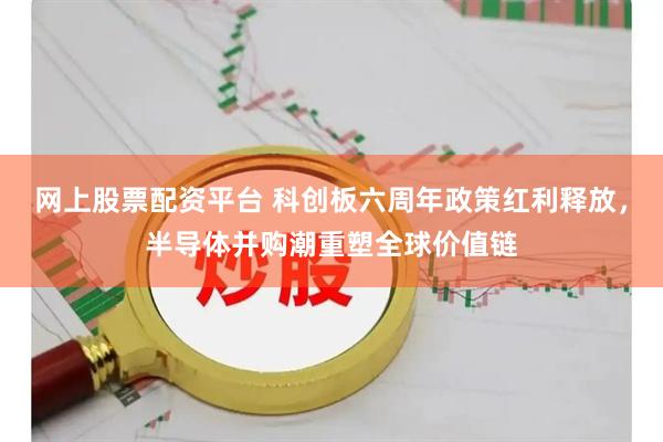 网上股票配资平台 科创板六周年政策红利释放，半导体并购潮重塑全球价值链