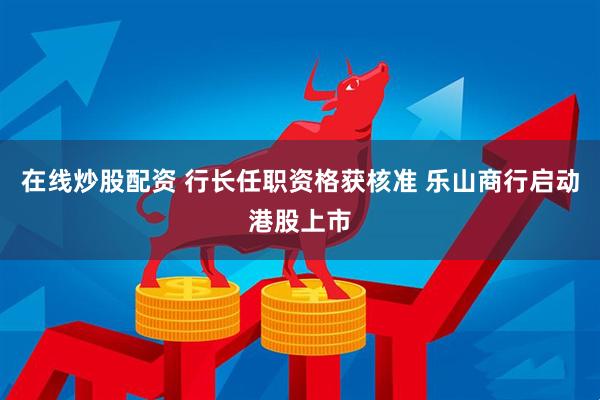 在线炒股配资 行长任职资格获核准 乐山商行启动港股上市