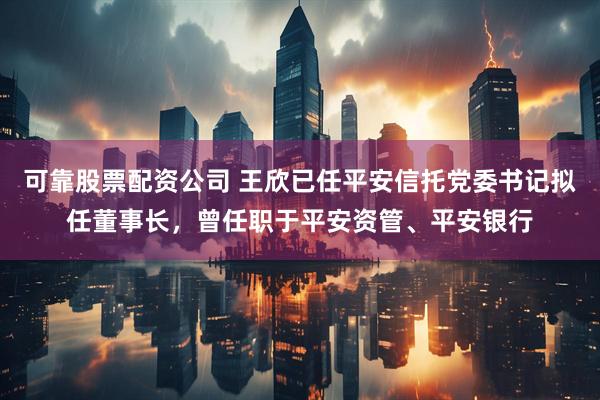 可靠股票配资公司 王欣已任平安信托党委书记拟任董事长，曾任职于平安资管、平安银行