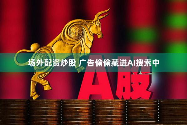 场外配资炒股 广告偷偷藏进AI搜索中