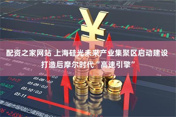 配资之家网站 上海硅光未来产业集聚区启动建设 打造后摩尔时代“高速引擎”