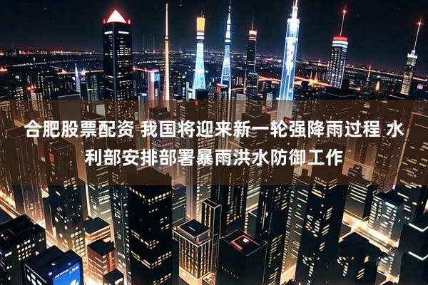 合肥股票配资 我国将迎来新一轮强降雨过程 水利部安排部署暴雨洪水防御工作
