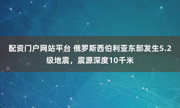 配资门户网站平台 俄罗斯西伯利亚东部发生5.2级地震，震源深度10千米