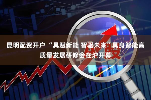 昆明配资开户 “具赋新能 智驱未来”具身智能高质量发展研修会在沪开幕