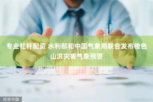 专业杠杆配资 水利部和中国气象局联合发布橙色山洪灾害气象预警