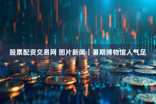 股票配资交易网 图片新闻｜暑期博物馆人气足