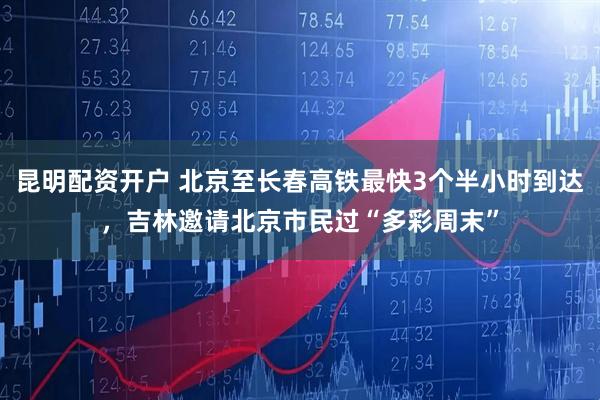 昆明配资开户 北京至长春高铁最快3个半小时到达，吉林邀请北京市民过“多彩周末”