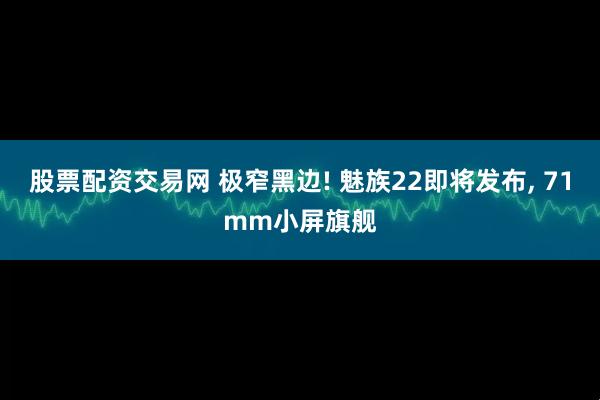 股票配资交易网 极窄黑边! 魅族22即将发布, 71mm小屏旗舰