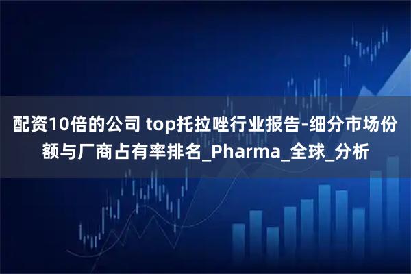 配资10倍的公司 top托拉唑行业报告-细分市场份额与厂商占有率排名_Pharma_全球_分析
