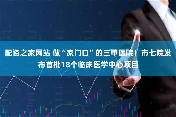 配资之家网站 做“家门口”的三甲医院！市七院发布首批18个临床医学中心项目