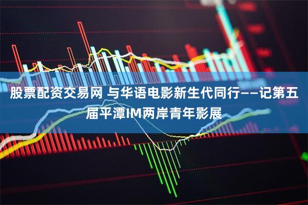 股票配资交易网 与华语电影新生代同行——记第五届平潭IM两岸青年影展